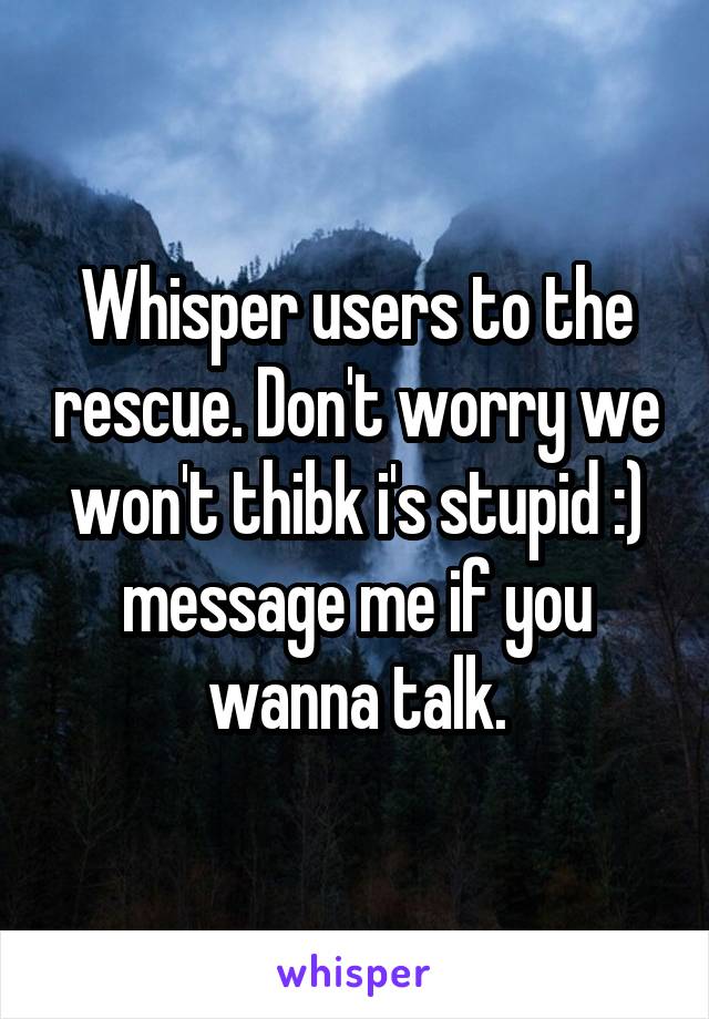 Whisper users to the rescue. Don't worry we won't thibk i's stupid :) message me if you wanna talk.