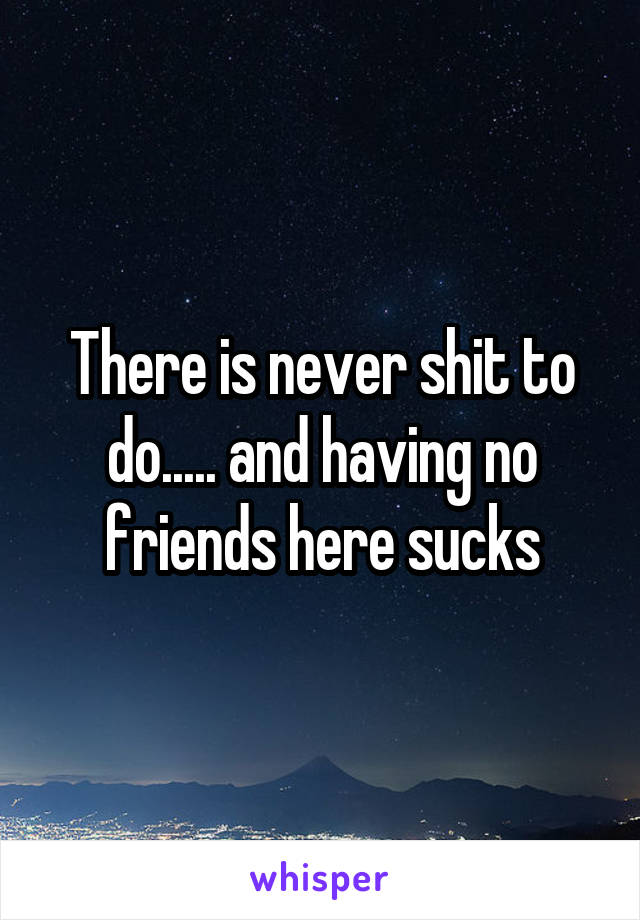 There is never shit to do..... and having no friends here sucks