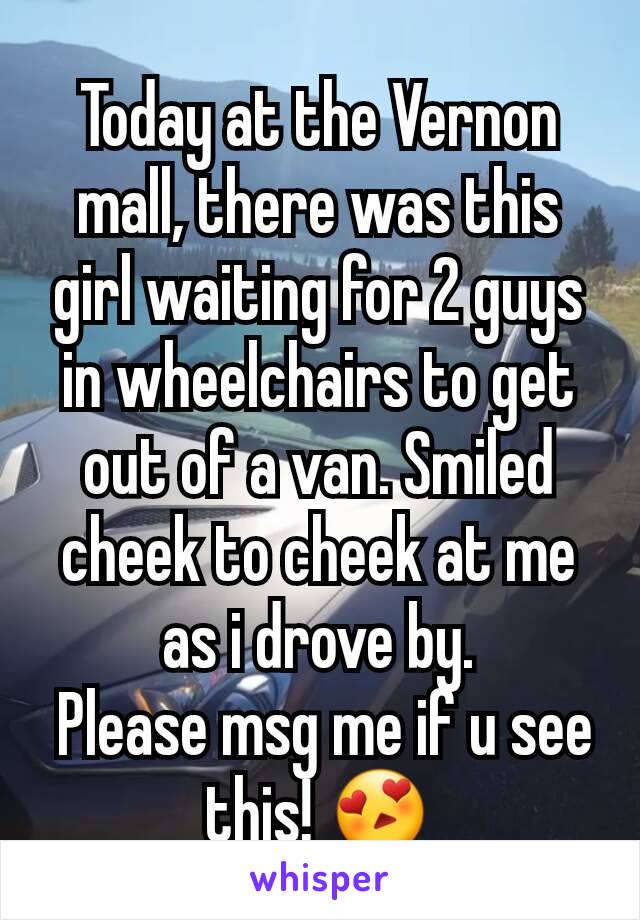 Today at the Vernon mall, there was this girl waiting for 2 guys in wheelchairs to get out of a van. Smiled cheek to cheek at me as i drove by.
 Please msg me if u see this! 😍