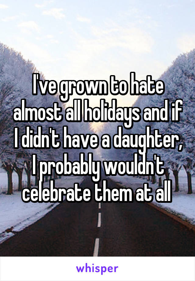 I've grown to hate almost all holidays and if I didn't have a daughter, I probably wouldn't celebrate them at all 