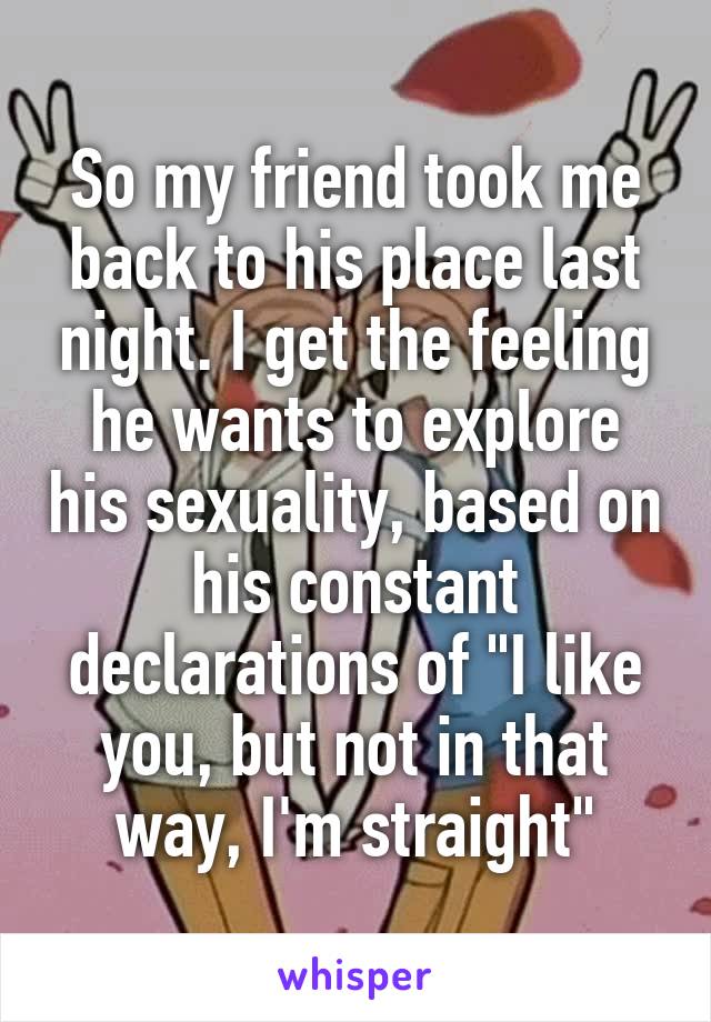 So my friend took me back to his place last night. I get the feeling he wants to explore his sexuality, based on his constant declarations of "I like you, but not in that way, I'm straight"