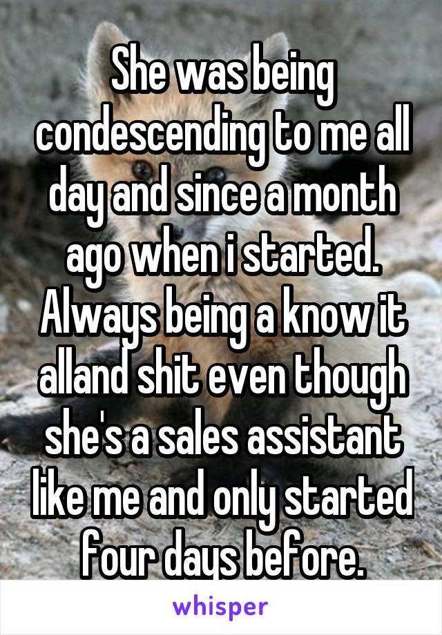 She was being condescending to me all day and since a month ago when i started. Always being a know it alland shit even though she's a sales assistant like me and only started four days before.