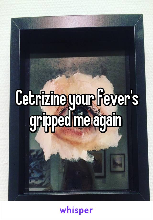 Cetrizine your fever's gripped me again 