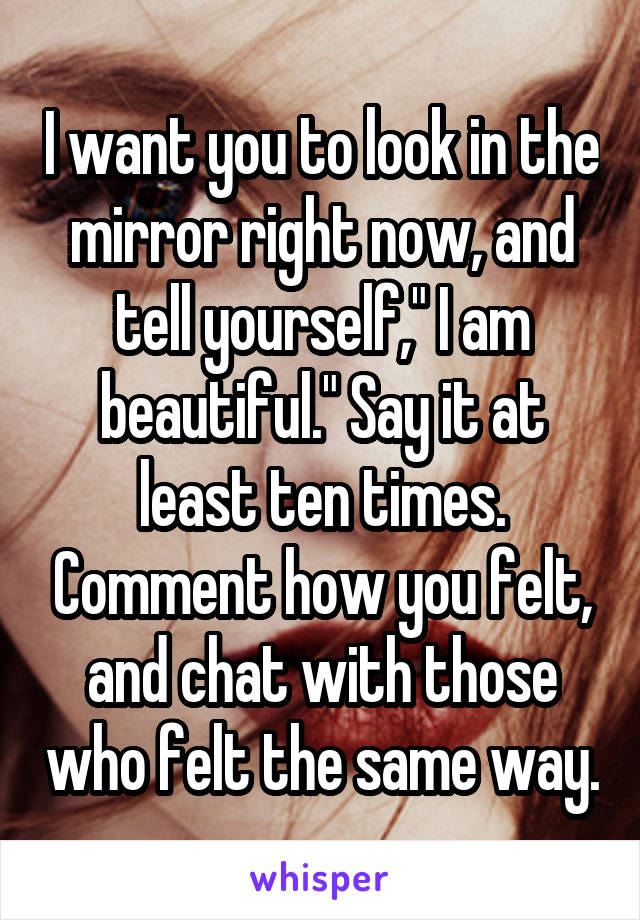 I want you to look in the mirror right now, and tell yourself," I am beautiful." Say it at least ten times. Comment how you felt, and chat with those who felt the same way.