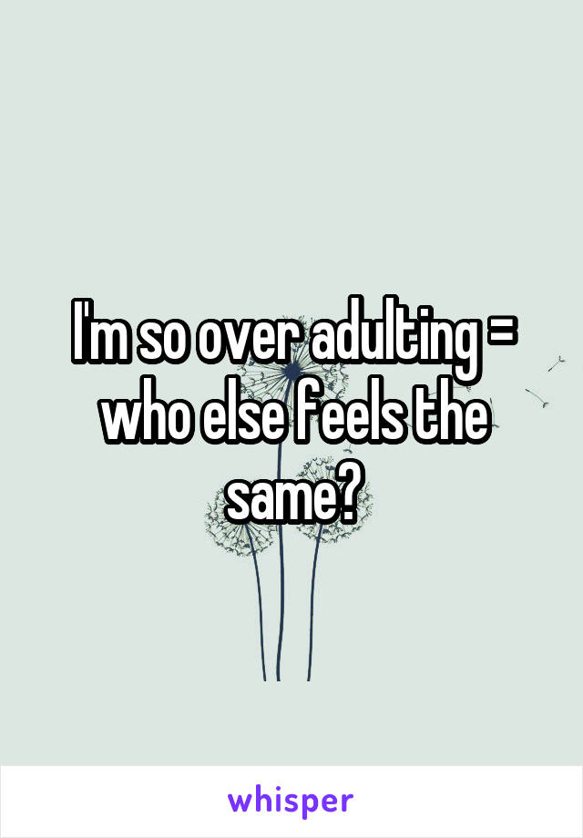 I'm so over adulting =\ who else feels the same?