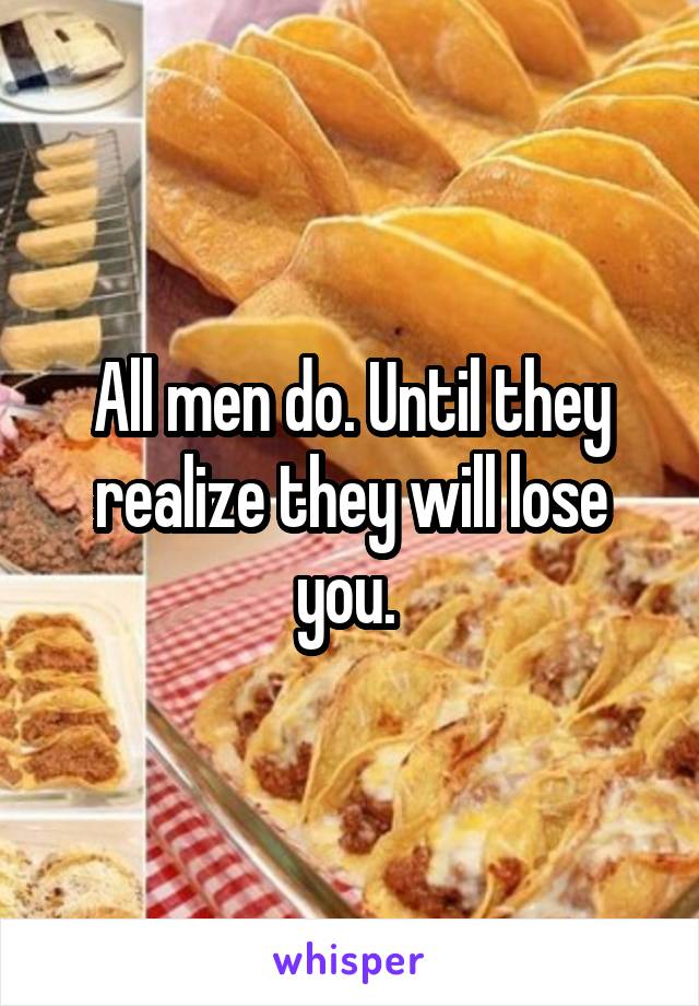 All men do. Until they realize they will lose you. 