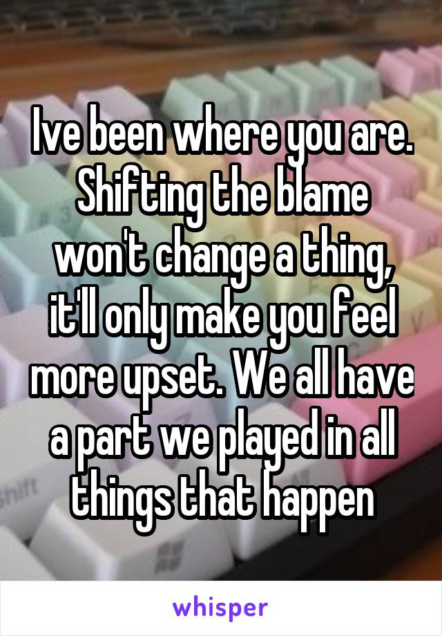 Ive been where you are. Shifting the blame won't change a thing, it'll only make you feel more upset. We all have a part we played in all things that happen