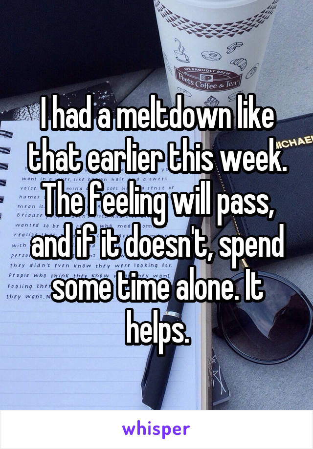 I had a meltdown like that earlier this week. The feeling will pass, and if it doesn't, spend some time alone. It helps.