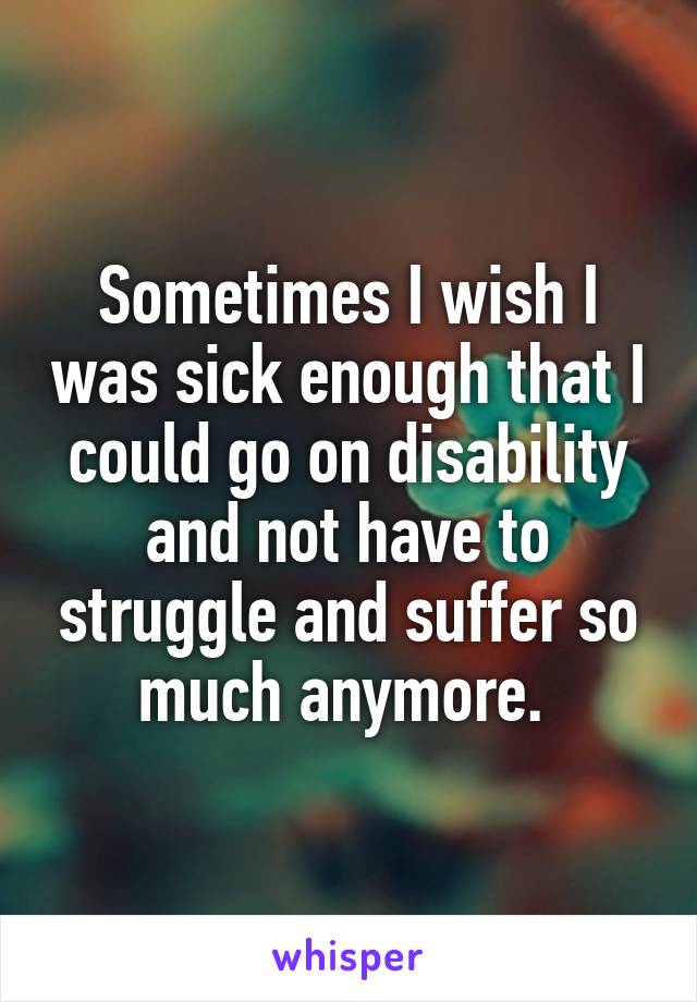 Sometimes I wish I was sick enough that I could go on disability and not have to struggle and suffer so much anymore. 