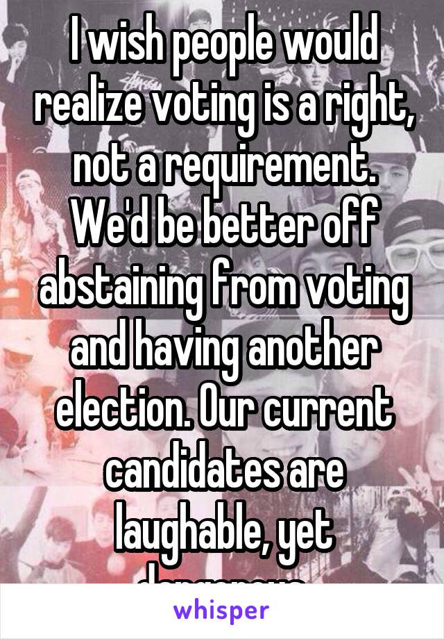 I wish people would realize voting is a right, not a requirement. We'd be better off abstaining from voting and having another election. Our current candidates are laughable, yet dangerous.