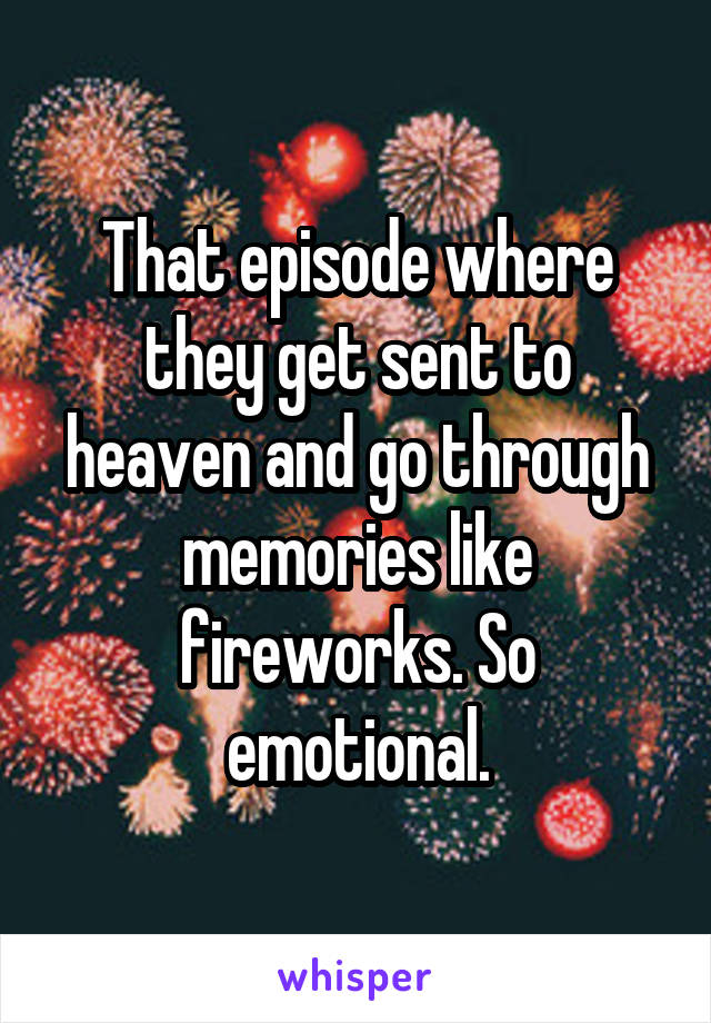 That episode where they get sent to heaven and go through memories like fireworks. So emotional.