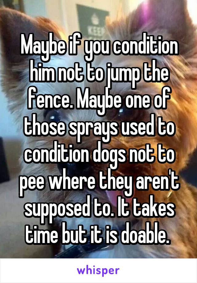 Maybe if you condition him not to jump the fence. Maybe one of those sprays used to condition dogs not to pee where they aren't supposed to. It takes time but it is doable. 