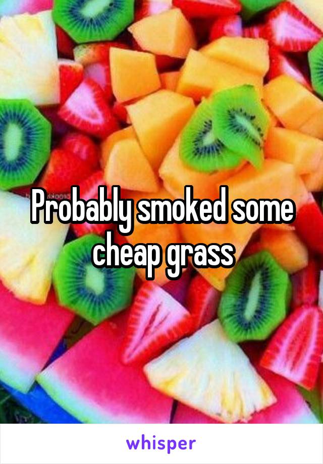 Probably smoked some cheap grass