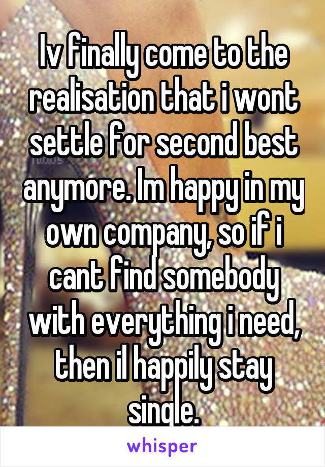 Iv finally come to the realisation that i wont settle for second best anymore. Im happy in my own company, so if i cant find somebody with everything i need, then il happily stay single.