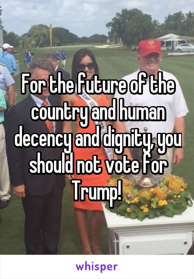 For the future of the country and human decency and dignity, you should not vote for Trump! 