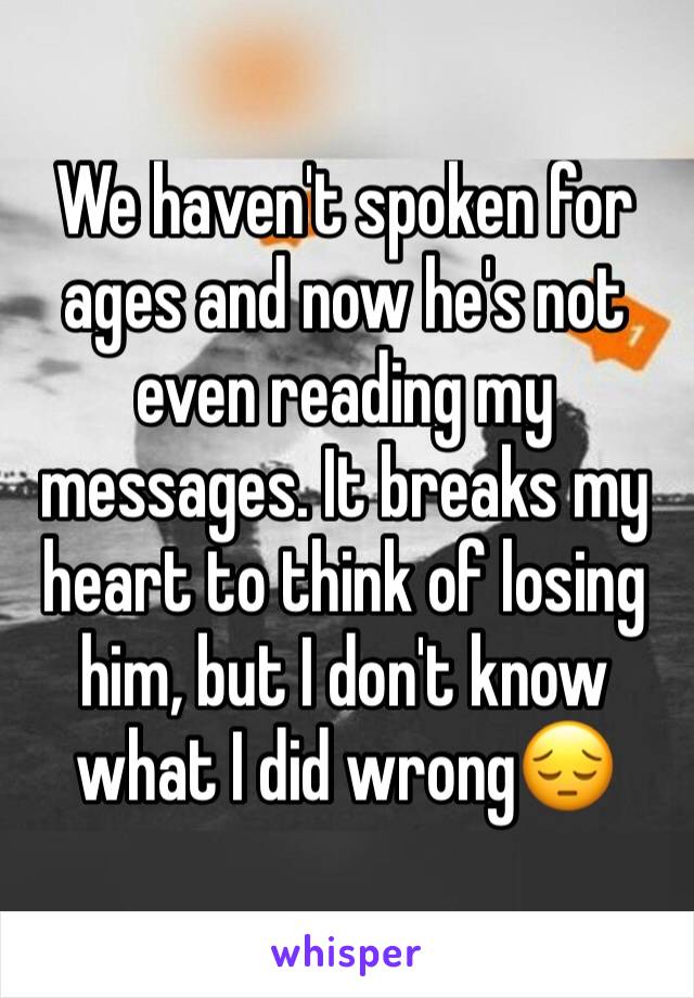 We haven't spoken for ages and now he's not even reading my messages. It breaks my heart to think of losing him, but I don't know what I did wrong😔