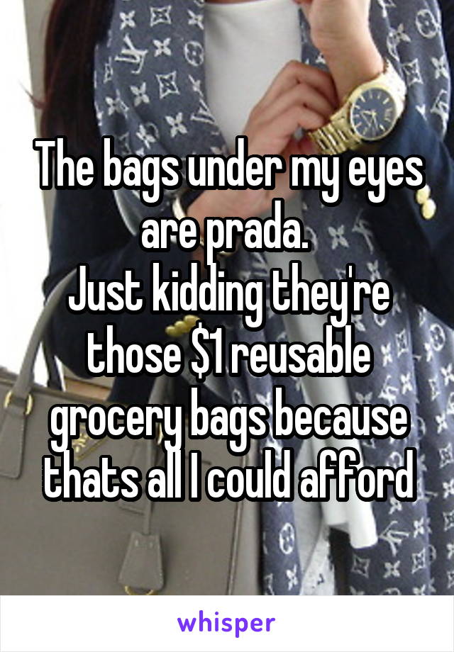 The bags under my eyes are prada. 
Just kidding they're those $1 reusable grocery bags because thats all I could afford