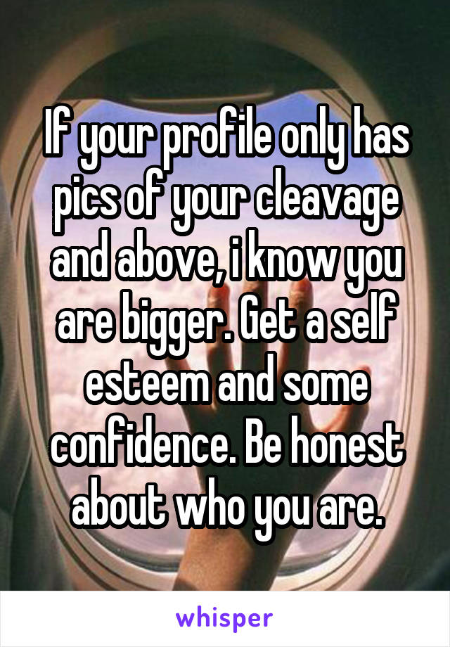 If your profile only has pics of your cleavage and above, i know you are bigger. Get a self esteem and some confidence. Be honest about who you are.