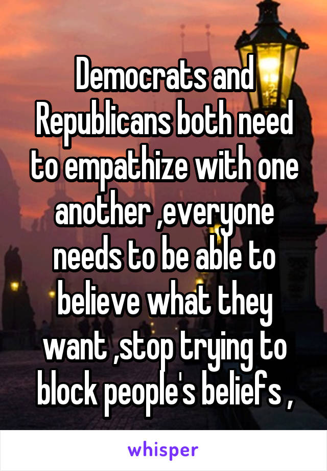 Democrats and Republicans both need to empathize with one another ,everyone needs to be able to believe what they want ,stop trying to block people's beliefs ,