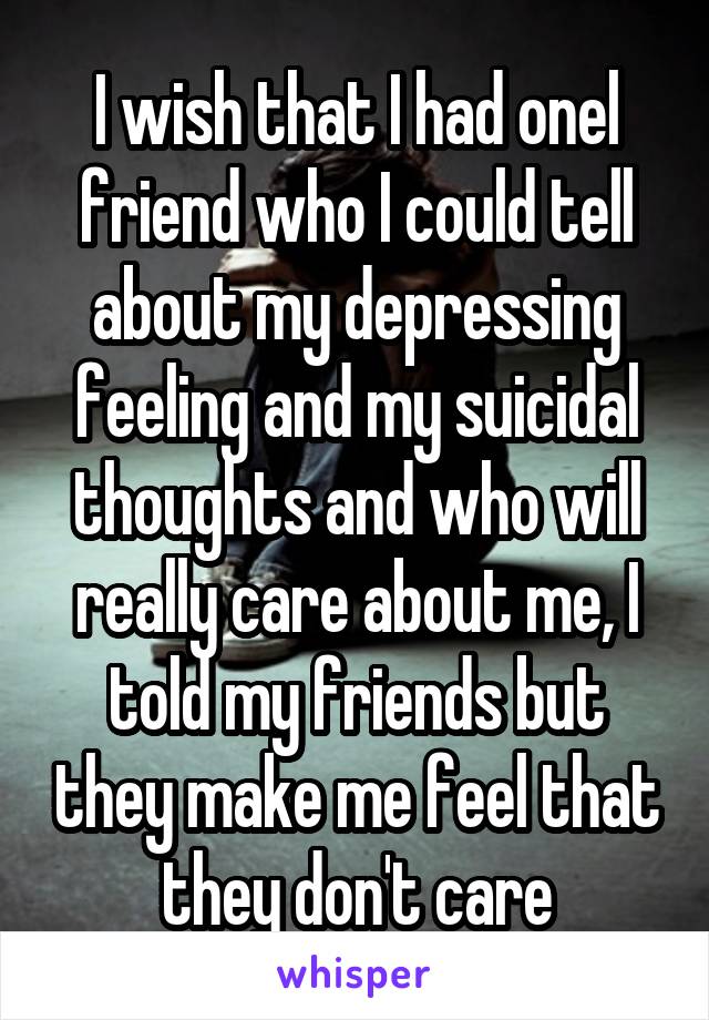 I wish that I had onel friend who I could tell about my depressing feeling and my suicidal thoughts and who will really care about me, I told my friends but they make me feel that they don't care
