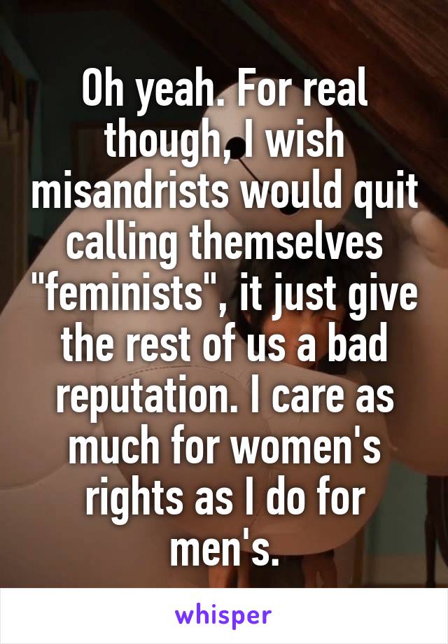 Oh yeah. For real though, I wish misandrists would quit calling themselves "feminists", it just give the rest of us a bad reputation. I care as much for women's rights as I do for men's.