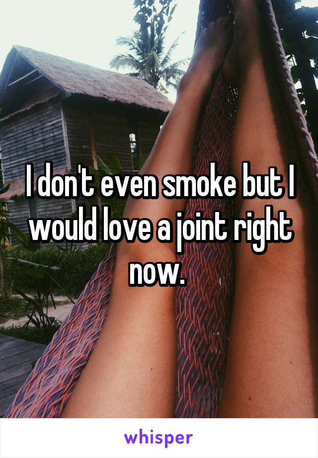 I don't even smoke but I would love a joint right now. 