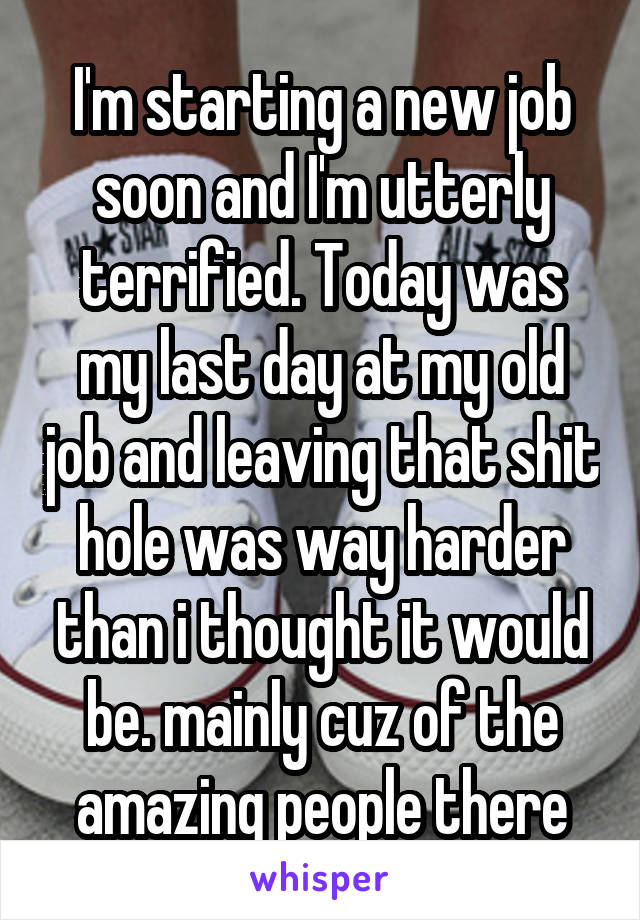 I'm starting a new job soon and I'm utterly terrified. Today was my last day at my old job and leaving that shit hole was way harder than i thought it would be. mainly cuz of the amazing people there