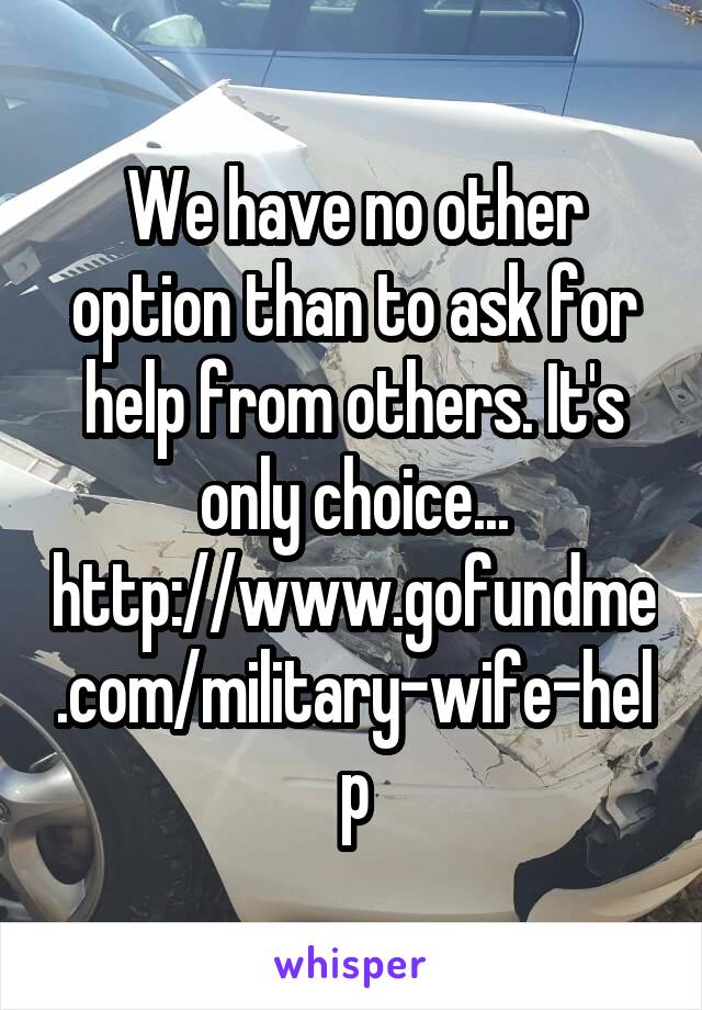 We have no other option than to ask for help from others. It's only choice...
http://www.gofundme.com/military-wife-help