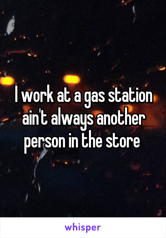 I work at a gas station ain't always another person in the store 