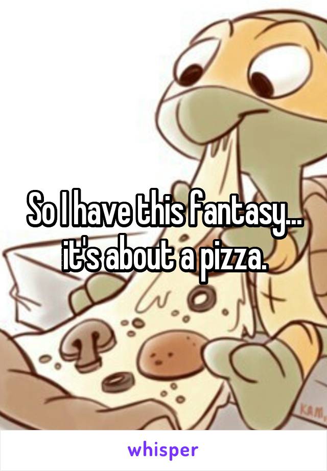So I have this fantasy... it's about a pizza.