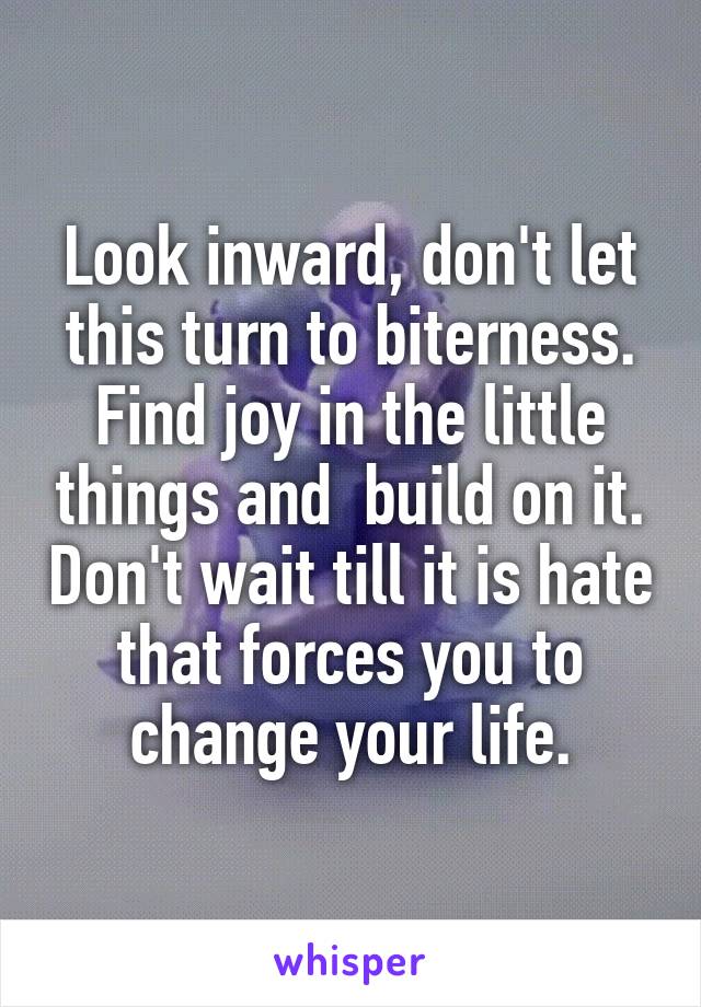 Look inward, don't let this turn to biterness. Find joy in the little things and  build on it. Don't wait till it is hate that forces you to change your life.