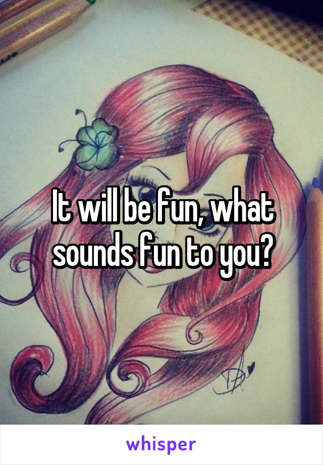 It will be fun, what sounds fun to you?