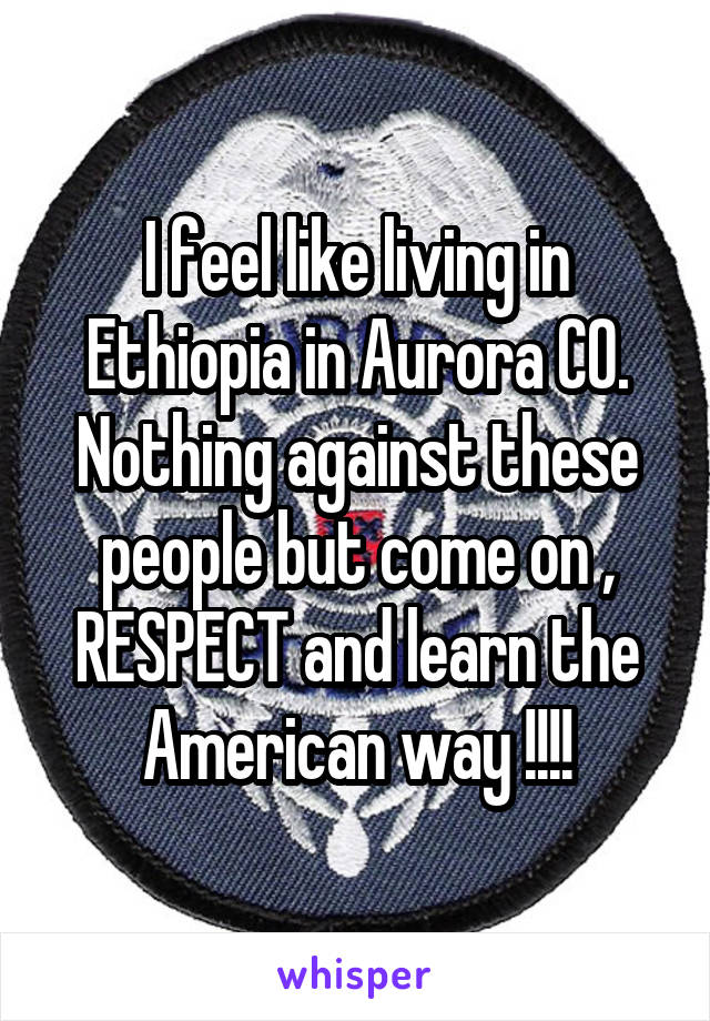 I feel like living in Ethiopia in Aurora CO.
Nothing against these people but come on , RESPECT and learn the American way !!!!