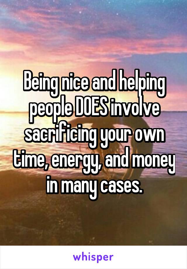 Being nice and helping people DOES involve sacrificing your own time, energy, and money in many cases.