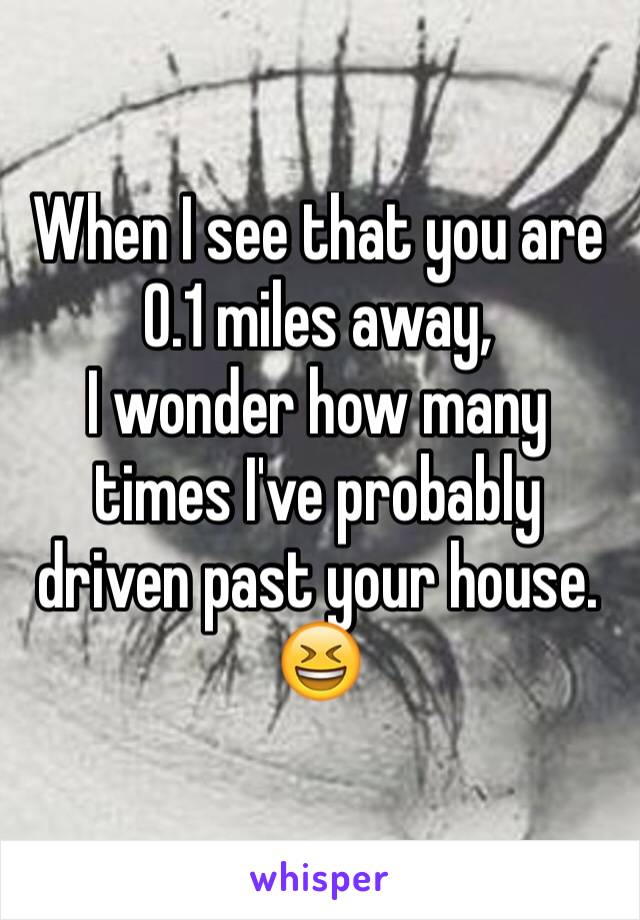 When I see that you are
0.1 miles away, 
I wonder how many times I've probably driven past your house. 😆