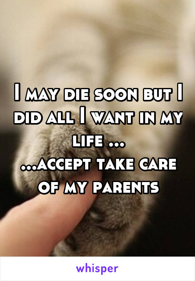 I may die soon but I did all I want in my life ...
...accept take care of my parents