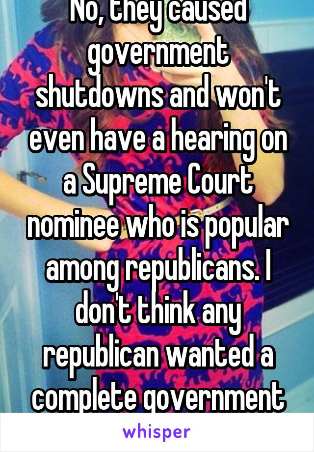 No, they caused government shutdowns and won't even have a hearing on a Supreme Court nominee who is popular among republicans. I don't think any republican wanted a complete government standstill