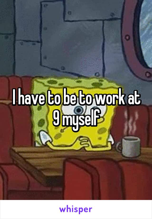 I have to be to work at 9 myself