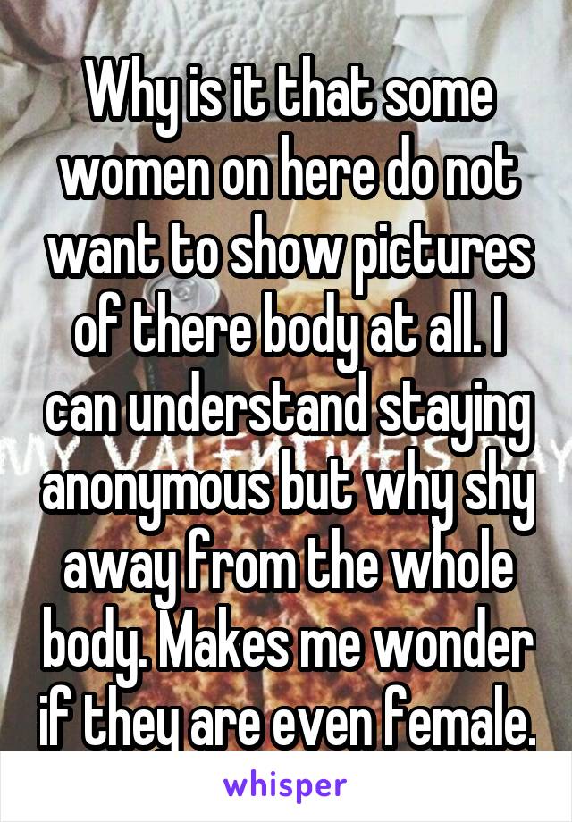 Why is it that some women on here do not want to show pictures of there body at all. I can understand staying anonymous but why shy away from the whole body. Makes me wonder if they are even female.