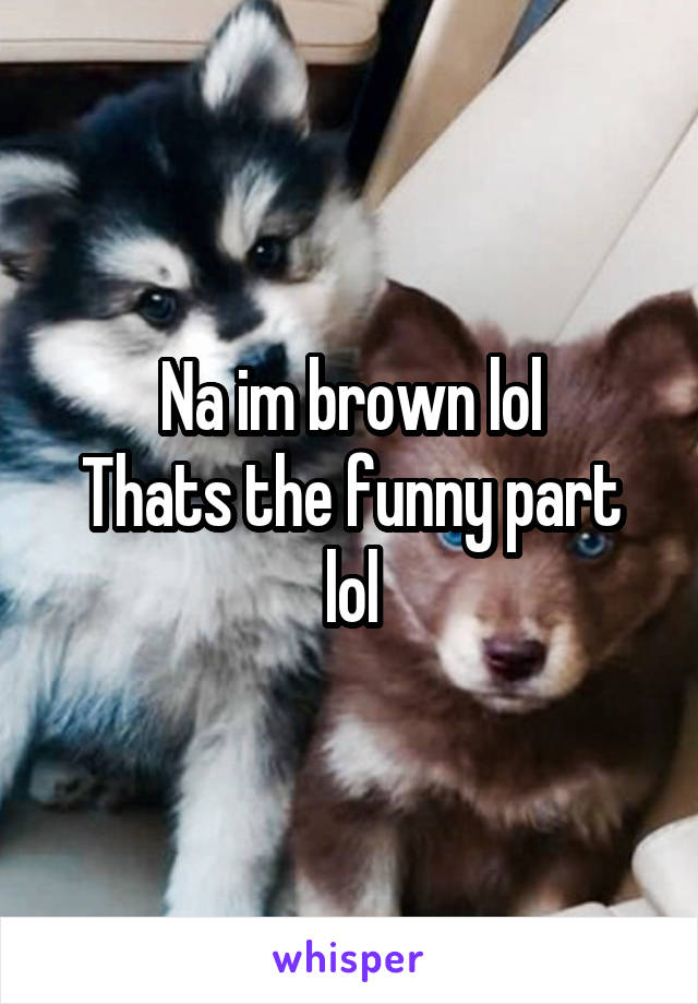 Na im brown lol
Thats the funny part lol