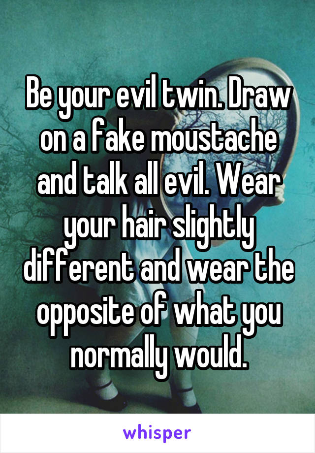 Be your evil twin. Draw on a fake moustache and talk all evil. Wear your hair slightly different and wear the opposite of what you normally would.