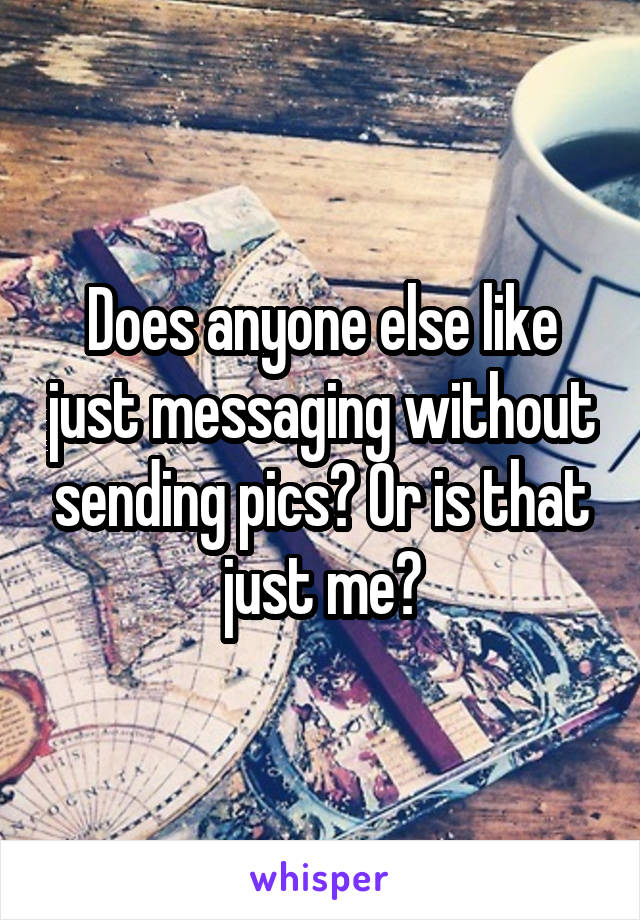 Does anyone else like just messaging without sending pics? Or is that just me?