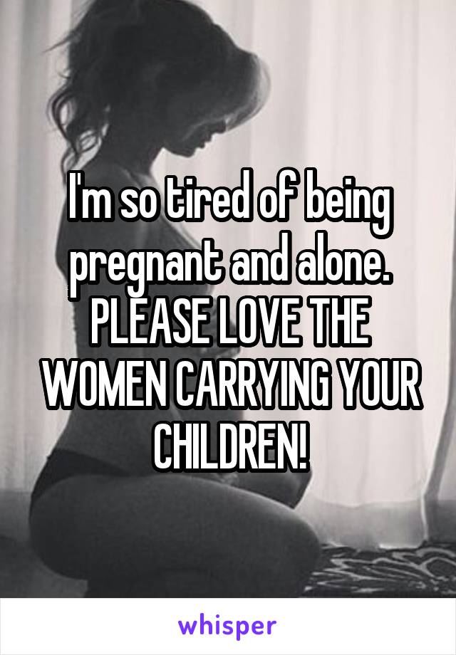 I'm so tired of being pregnant and alone. PLEASE LOVE THE WOMEN CARRYING YOUR CHILDREN!