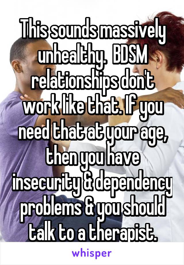 This sounds massively unhealthy.  BDSM relationships don't work like that. If you need that at your age, then you have insecurity & dependency problems & you should talk to a therapist.