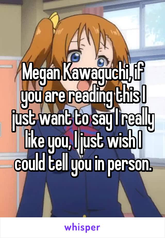 Megan Kawaguchi, if you are reading this I just want to say I really like you, I just wish I could tell you in person.