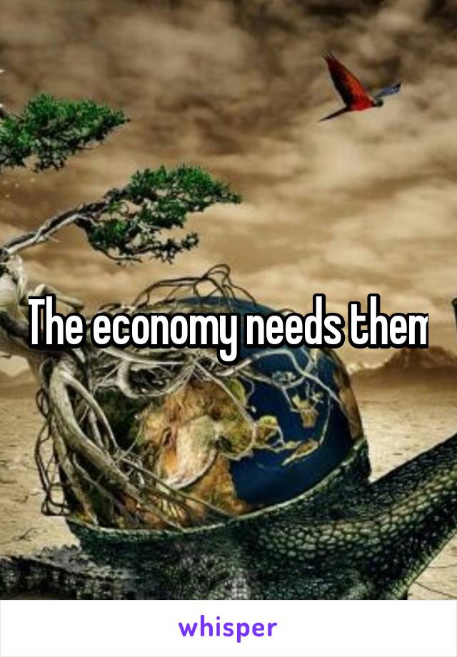 The economy needs them