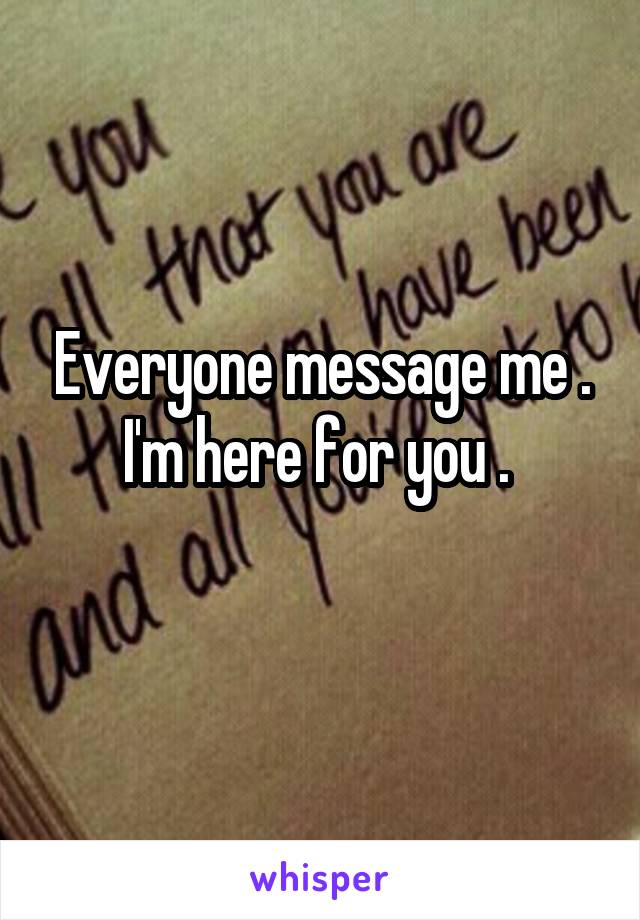 Everyone message me . I'm here for you . 
