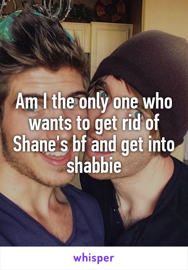 Am I the only one who wants to get rid of Shane's bf and get into shabbie