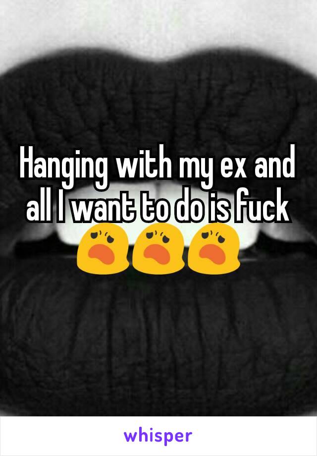 Hanging with my ex and all I want to do is fuck😦😦😦