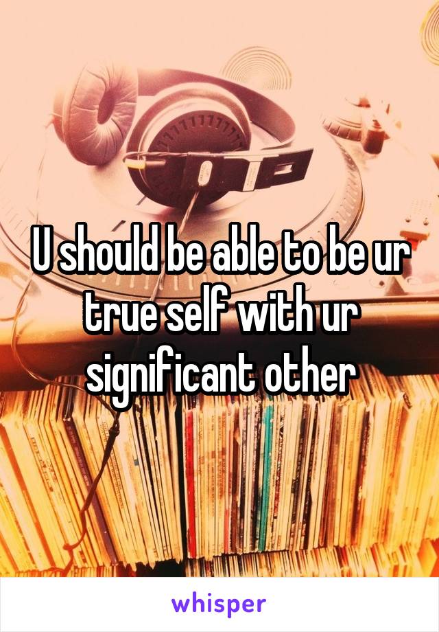U should be able to be ur true self with ur significant other